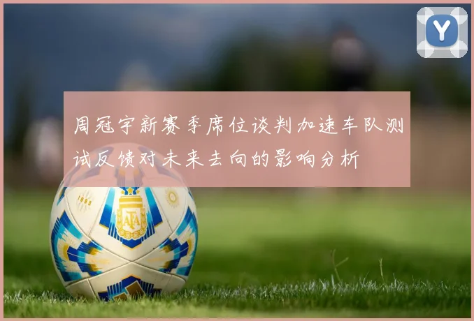 周冠宇新赛季席位谈判加速车队测试反馈对未来去向的影响分析
