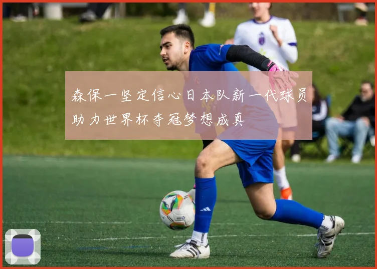 森保一坚定信心日本队新一代球员助力世界杯夺冠梦想成真