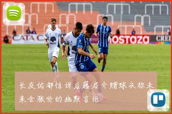 长友佑都惊讶后藤启介赠球衣称未来会涨价的幽默言论