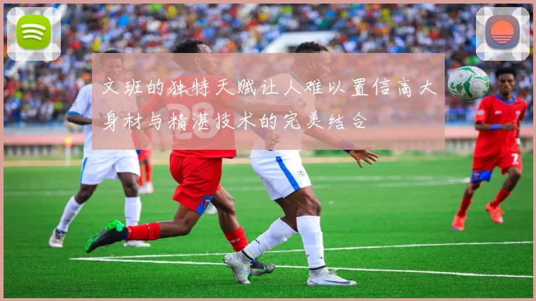 文班的独特天赋让人难以置信高大身材与精湛技术的完美结合