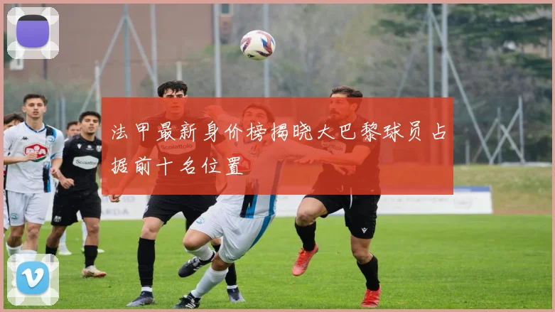 法甲最新身价榜揭晓大巴黎球员占据前十名位置