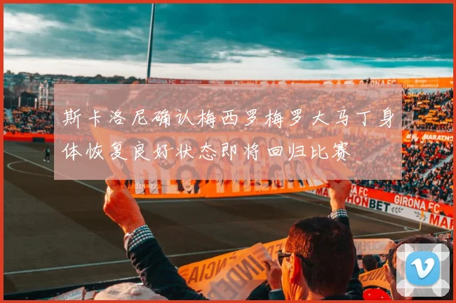 斯卡洛尼确认梅西罗梅罗大马丁身体恢复良好状态即将回归比赛