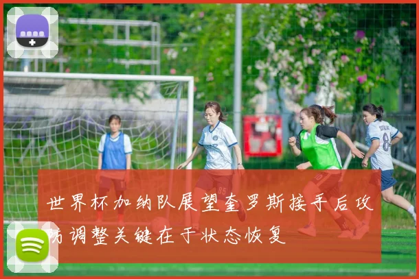 世界杯加纳队展望奎罗斯接手后攻防调整关键在于状态恢复