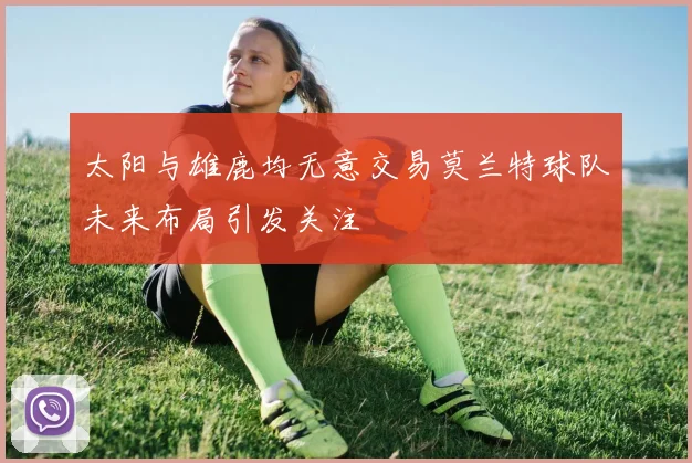 太阳与雄鹿均无意交易莫兰特球队未来布局引发关注