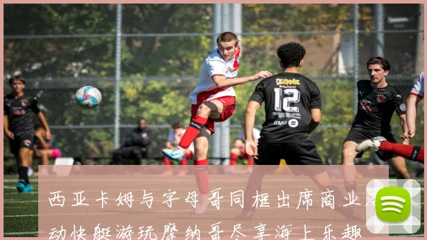 西亚卡姆与字母哥同框出席商业活动快艇游玩摩纳哥尽享海上乐趣