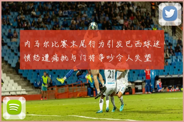 内马尔比赛末尾行为引发巴西球迷愤怒遭痛批与门将争吵令人失望