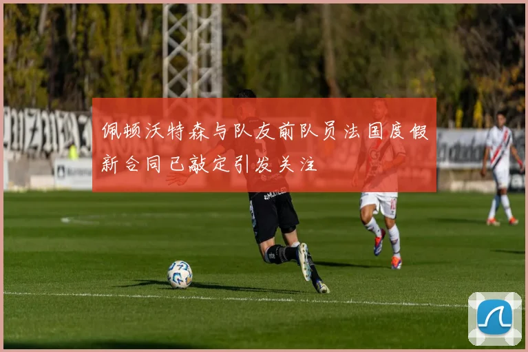 佩顿沃特森与队友前队员法国度假新合同已敲定引发关注